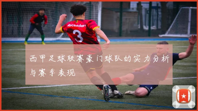 西甲足球联赛豪门球队的实力分析与赛季表现