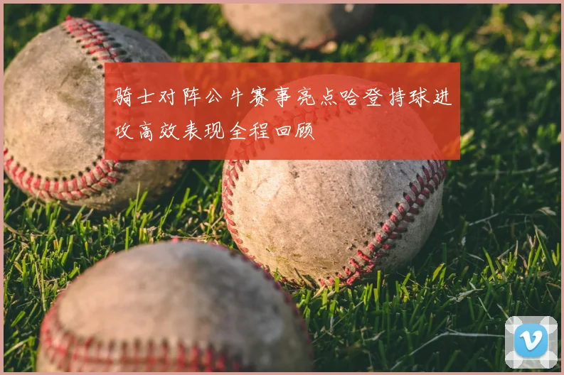 骑士对阵公牛赛事亮点哈登持球进攻高效表现全程回顾